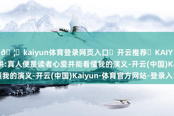 🦄kaiyun体育登录网页入口✅开云推荐✅KAIYUN SPORTS为您提供:真人便是读者心爱并能看懂我的演义-开云(中国)Kaiyun·体育官方网站-登录入口